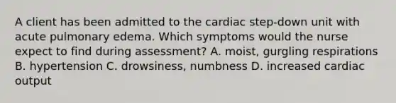 A client has been admitted to the cardiac step-down unit with acute pulmonary edema. Which symptoms would the nurse expect to find during assessment? A. moist, gurgling respirations B. hypertension C. drowsiness, numbness D. increased cardiac output