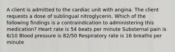 A client is admitted to the cardiac unit with angina. The client requests a dose of sublingual nitroglycerin. Which of the following findings is a contraindication to administering this medication? Heart rate is 54 beats per minute Substernal pain is 6/10 <a href='https://www.questionai.com/knowledge/kD0HacyPBr-blood-pressure' class='anchor-knowledge'>blood pressure</a> is 82/50 Respiratory rate is 16 breaths per minute