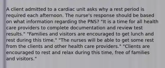 A client admitted to a cardiac unit asks why a rest period is required each afternoon. The nurse's response should be based on what information regarding the PNS? "It is a time for all health care providers to complete documentation and review test results." "Families and visitors are encouraged to get lunch and rest during this time." "The nurses will be able to get some rest from the clients and other health care providers." "Clients are encouraged to rest and relax during this time, free of families and visitors."