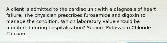 A client is admitted to the cardiac unit with a diagnosis of heart failure. The physician prescribes furosemide and digoxin to manage the condition. Which laboratory value should be monitored during hospitalization? Sodium Potassium Chloride Calcium