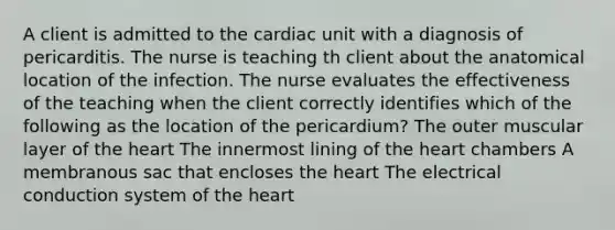 A client is admitted to the cardiac unit with a diagnosis of pericarditis. The nurse is teaching th client about the anatomical location of the infection. The nurse evaluates the effectiveness of the teaching when the client correctly identifies which of the following as the location of the pericardium? The outer muscular layer of <a href='https://www.questionai.com/knowledge/kya8ocqc6o-the-heart' class='anchor-knowledge'>the heart</a> The innermost lining of the heart chambers A membranous sac that encloses the heart The electrical conduction system of the heart