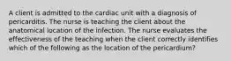 A client is admitted to the cardiac unit with a diagnosis of pericarditis. The nurse is teaching the client about the anatomical location of the infection. The nurse evaluates the effectiveness of the teaching when the client correctly identifies which of the following as the location of the pericardium?