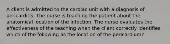 A client is admitted to the cardiac unit with a diagnosis of pericarditis. The nurse is teaching the patient about the anatomical location of the infection. The nurse evaluates the effectiveness of the teaching when the client correctly identifies which of the following as the location of the pericardium?