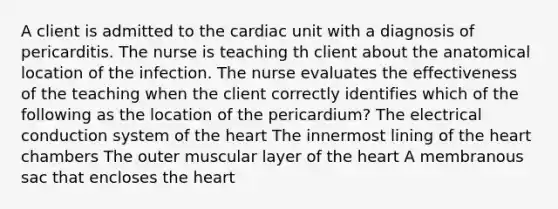 A client is admitted to the cardiac unit with a diagnosis of pericarditis. The nurse is teaching th client about the anatomical location of the infection. The nurse evaluates the effectiveness of the teaching when the client correctly identifies which of the following as the location of the pericardium? The electrical conduction system of the heart The innermost lining of the heart chambers The outer muscular layer of the heart A membranous sac that encloses the heart