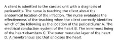 A client is admitted to the cardiac unit with a diagnosis of pericarditis. The nurse is teaching the client about the anatomical location of the infection. The nurse evaluates the effectiveness of the teaching when the client correctly identifies which of the following as the location of the pericardium? A. The electrical conduction system of the heart B. The innermost lining of the heart chambers C. The outer muscular layer of the heart D. A membranous sac that encloses the heart