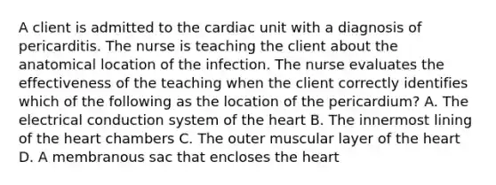 A client is admitted to the cardiac unit with a diagnosis of pericarditis. The nurse is teaching the client about the anatomical location of the infection. The nurse evaluates the effectiveness of the teaching when the client correctly identifies which of the following as the location of the pericardium? A. The electrical conduction system of the heart B. The innermost lining of the heart chambers C. The outer muscular layer of the heart D. A membranous sac that encloses the heart