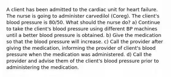 A client has been admitted to the cardiac unit for heart failure. The nurse is going to administer carvedilol (Coreg). The client's <a href='https://www.questionai.com/knowledge/kD0HacyPBr-blood-pressure' class='anchor-knowledge'>blood pressure</a> is 80/50. What should the nurse do? a) Continue to take the client's blood pressure using different BP machines until a better blood pressure is obtained. b) Give the medication so that <a href='https://www.questionai.com/knowledge/k7oXMfj7lk-the-blood' class='anchor-knowledge'>the blood</a> pressure will increase. c) Call the provider after giving the medication, informing the provider of client's blood pressure when the medication was administered. d) Call the provider and advise them of the client's blood pressure prior to administering the medication.