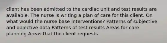 client has been admitted to the cardiac unit and test results are available. The nurse is writing a plan of care for this client. On what would the nurse base interventions? Patterns of subjective and objective data Patterns of test results Areas for care planning Areas that the client requests