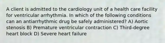 A client is admitted to the cardiology unit of a health care facility for ventricular arrhythmia. In which of the following conditions can an antiarrhythmic drug be safely administered? A) Aortic stenosis B) Premature ventricular contraction C) Third-degree heart block D) Severe heart failure