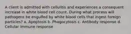 A client is admitted with cellulitis and experiences a consequent increase in white blood cell count. During what process will pathogens be engulfed by white blood cells that ingest foreign particles? a. Apoptosis b. Phagocytosis c. Antibody response d. Cellular immune response