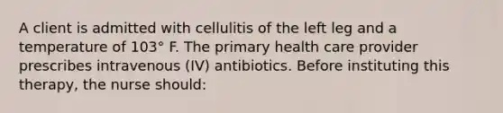 A client is admitted with cellulitis of the left leg and a temperature of 103° F. The primary health care provider prescribes intravenous (IV) antibiotics. Before instituting this therapy, the nurse should: