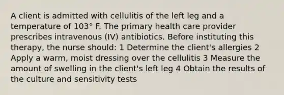 A client is admitted with cellulitis of the left leg and a temperature of 103° F. The primary health care provider prescribes intravenous (IV) antibiotics. Before instituting this therapy, the nurse should: 1 Determine the client's allergies 2 Apply a warm, moist dressing over the cellulitis 3 Measure the amount of swelling in the client's left leg 4 Obtain the results of the culture and sensitivity tests