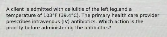 A client is admitted with cellulitis of the left leg and a temperature of 103°F (39.4°C). The primary health care provider prescribes intravenous (IV) antibiotics. Which action is the priority before administering the antibiotics?