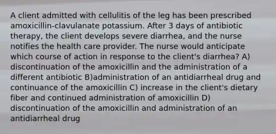 A client admitted with cellulitis of the leg has been prescribed amoxicillin-clavulanate potassium. After 3 days of antibiotic therapy, the client develops severe diarrhea, and the nurse notifies the health care provider. The nurse would anticipate which course of action in response to the client's diarrhea? A) discontinuation of the amoxicillin and the administration of a different antibiotic B)administration of an antidiarrheal drug and continuance of the amoxicillin C) increase in the client's dietary fiber and continued administration of amoxicillin D) discontinuation of the amoxicillin and administration of an antidiarrheal drug