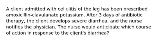 A client admitted with cellulitis of the leg has been prescribed amoxicillin-clavulanate potassium. After 3 days of antibiotic therapy, the client develops severe diarrhea, and the nurse notifies the physician. The nurse would anticipate which course of action in response to the client's diarrhea?