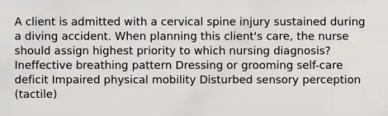 A client is admitted with a cervical spine injury sustained during a diving accident. When planning this client's care, the nurse should assign highest priority to which nursing diagnosis? Ineffective breathing pattern Dressing or grooming self-care deficit Impaired physical mobility Disturbed sensory perception (tactile)