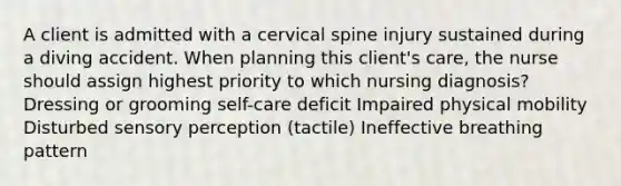 A client is admitted with a cervical spine injury sustained during a diving accident. When planning this client's care, the nurse should assign highest priority to which nursing diagnosis? Dressing or grooming self-care deficit Impaired physical mobility Disturbed sensory perception (tactile) Ineffective breathing pattern