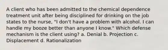 A client who has been admitted to the chemical dependence treatment unit after being disciplined for drinking on the job states to the nurse, "I don't have a problem with alcohol. I can handle my booze better than anyone I know." Which defense mechanism is the client using? a. Denial b. Projection c. Displacement d. Rationalization