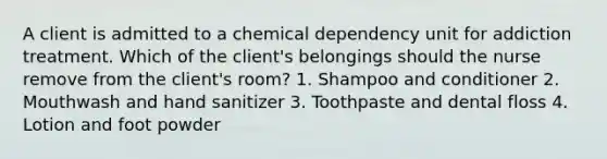 A client is admitted to a chemical dependency unit for addiction treatment. Which of the client's belongings should the nurse remove from the client's room? 1. Shampoo and conditioner 2. Mouthwash and hand sanitizer 3. Toothpaste and dental floss 4. Lotion and foot powder