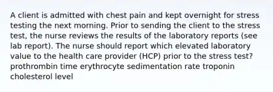 A client is admitted with chest pain and kept overnight for stress testing the next morning. Prior to sending the client to the stress test, the nurse reviews the results of the laboratory reports (see lab report). The nurse should report which elevated laboratory value to the health care provider (HCP) prior to the stress test? prothrombin time erythrocyte sedimentation rate troponin cholesterol level