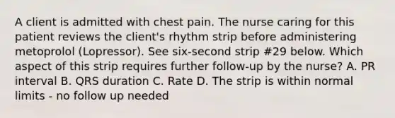 A client is admitted with chest pain. The nurse caring for this patient reviews the client's rhythm strip before administering metoprolol (Lopressor). See six-second strip #29 below. Which aspect of this strip requires further follow-up by the nurse? A. PR interval B. QRS duration C. Rate D. The strip is within normal limits - no follow up needed