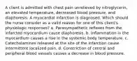 A client is admitted with chest pain unrelieved by nitroglycerin, an elevated temperature, decreased blood pressure, and diaphoresis. A myocardial infarction is diagnosed. Which should the nurse consider as a valid reason for one of this client's physiologic responses? a. Parasympathetic reflexes from the infarcted myocardium cause diaphoresis. b. Inflammation in the myocardium causes a rise in the systemic body temperature. c. Catecholamines released at the site of the infarction cause intermittent localized pain. d. Constriction of central and peripheral blood vessels causes a decrease in blood pressure.