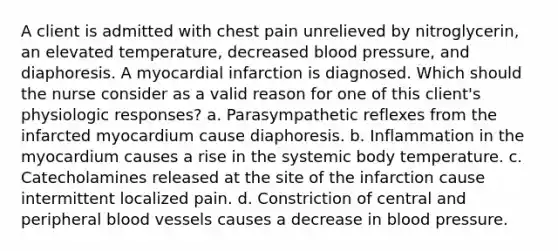 A client is admitted with chest pain unrelieved by nitroglycerin, an elevated temperature, decreased <a href='https://www.questionai.com/knowledge/kD0HacyPBr-blood-pressure' class='anchor-knowledge'>blood pressure</a>, and diaphoresis. A myocardial infarction is diagnosed. Which should the nurse consider as a valid reason for one of this client's physiologic responses? a. Parasympathetic reflexes from the infarcted myocardium cause diaphoresis. b. Inflammation in the myocardium causes a rise in the systemic body temperature. c. Catecholamines released at the site of the infarction cause intermittent localized pain. d. Constriction of central and peripheral <a href='https://www.questionai.com/knowledge/kZJ3mNKN7P-blood-vessels' class='anchor-knowledge'>blood vessels</a> causes a decrease in blood pressure.