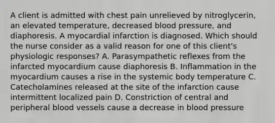 A client is admitted with chest pain unrelieved by nitroglycerin, an elevated temperature, decreased blood pressure, and diaphoresis. A myocardial infarction is diagnosed. Which should the nurse consider as a valid reason for one of this client's physiologic responses? A. Parasympathetic reflexes from the infarcted myocardium cause diaphoresis B. Inflammation in the myocardium causes a rise in the systemic body temperature C. Catecholamines released at the site of the infarction cause intermittent localized pain D. Constriction of central and peripheral blood vessels cause a decrease in blood pressure