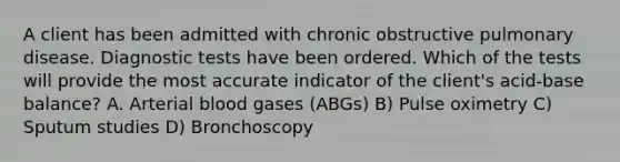 A client has been admitted with chronic obstructive pulmonary disease. Diagnostic tests have been ordered. Which of the tests will provide the most accurate indicator of the client's acid-base balance? A. Arterial blood gases (ABGs) B) Pulse oximetry C) Sputum studies D) Bronchoscopy