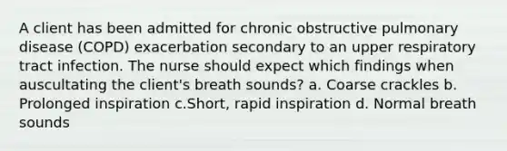 A client has been admitted for chronic obstructive pulmonary disease (COPD) exacerbation secondary to an upper respiratory tract infection. The nurse should expect which findings when auscultating the client's breath sounds? a. Coarse crackles b. Prolonged inspiration c.Short, rapid inspiration d. Normal breath sounds