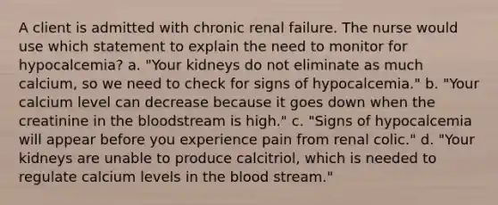 A client is admitted with chronic renal failure. The nurse would use which statement to explain the need to monitor for hypocalcemia? a. "Your kidneys do not eliminate as much calcium, so we need to check for signs of hypocalcemia." b. "Your calcium level can decrease because it goes down when the creatinine in the bloodstream is high." c. "Signs of hypocalcemia will appear before you experience pain from renal colic." d. "Your kidneys are unable to produce calcitriol, which is needed to regulate calcium levels in the blood stream."