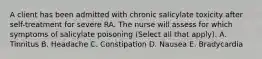 A client has been admitted with chronic salicylate toxicity after self-treatment for severe RA. The nurse will assess for which symptoms of salicylate poisoning (Select all that apply). A. Tinnitus B. Headache C. Constipation D. Nausea E. Bradycardia