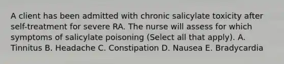 A client has been admitted with chronic salicylate toxicity after self-treatment for severe RA. The nurse will assess for which symptoms of salicylate poisoning (Select all that apply). A. Tinnitus B. Headache C. Constipation D. Nausea E. Bradycardia