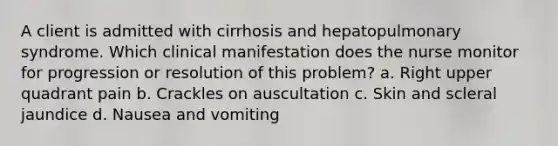 A client is admitted with cirrhosis and hepatopulmonary syndrome. Which clinical manifestation does the nurse monitor for progression or resolution of this problem? a. Right upper quadrant pain b. Crackles on auscultation c. Skin and scleral jaundice d. Nausea and vomiting