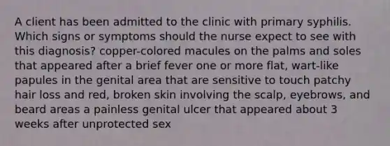 A client has been admitted to the clinic with primary syphilis. Which signs or symptoms should the nurse expect to see with this diagnosis? copper-colored macules on the palms and soles that appeared after a brief fever one or more flat, wart-like papules in the genital area that are sensitive to touch patchy hair loss and red, broken skin involving the scalp, eyebrows, and beard areas a painless genital ulcer that appeared about 3 weeks after unprotected sex