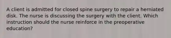 A client is admitted for closed spine surgery to repair a herniated disk. The nurse is discussing the surgery with the client. Which instruction should the nurse reinforce in the preoperative education?