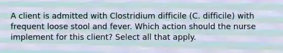 A client is admitted with Clostridium difficile (C. difficile) with frequent loose stool and fever. Which action should the nurse implement for this client? Select all that apply.