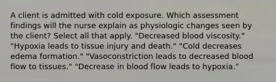 A client is admitted with cold exposure. Which assessment findings will the nurse explain as physiologic changes seen by the client? Select all that apply. "Decreased blood viscosity." "Hypoxia leads to tissue injury and death." "Cold decreases edema formation." "Vasoconstriction leads to decreased blood flow to tissues." "Decrease in blood flow leads to hypoxia."