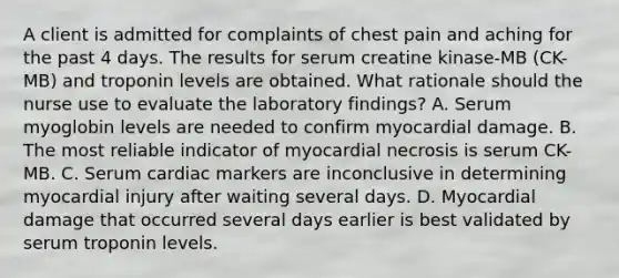 A client is admitted for complaints of chest pain and aching for the past 4 days. The results for serum creatine kinase-MB (CK-MB) and troponin levels are obtained. What rationale should the nurse use to evaluate the laboratory findings? A. Serum myoglobin levels are needed to confirm myocardial damage. B. The most reliable indicator of myocardial necrosis is serum CK-MB. C. Serum cardiac markers are inconclusive in determining myocardial injury after waiting several days. D. Myocardial damage that occurred several days earlier is best validated by serum troponin levels.