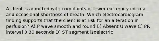 A client is admitted with complaints of lower extremity edema and occasional shortness of breath. Which electrocardiogram finding supports that the client is at risk for an alteration in perfusion? A) P wave smooth and round B) Absent U wave C) PR interval 0.30 seconds D) ST segment isoelectric