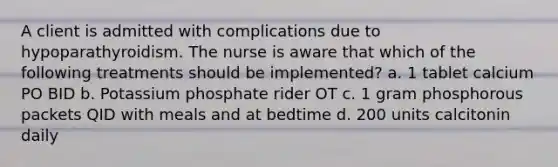 A client is admitted with complications due to hypoparathyroidism. The nurse is aware that which of the following treatments should be implemented? a. 1 tablet calcium PO BID b. Potassium phosphate rider OT c. 1 gram phosphorous packets QID with meals and at bedtime d. 200 units calcitonin daily