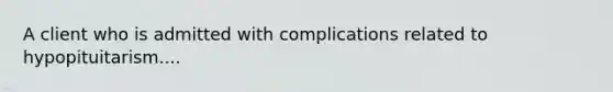 A client who is admitted with complications related to hypopituitarism....