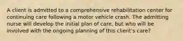 A client is admitted to a comprehensive rehabilitation center for continuing care following a motor vehicle crash. The admitting nurse will develop the initial plan of care, but who will be involved with the ongoing planning of this client's care?