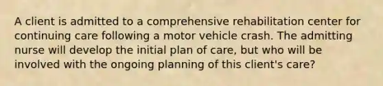 A client is admitted to a comprehensive rehabilitation center for continuing care following a motor vehicle crash. The admitting nurse will develop the initial plan of care, but who will be involved with the ongoing planning of this client's care?