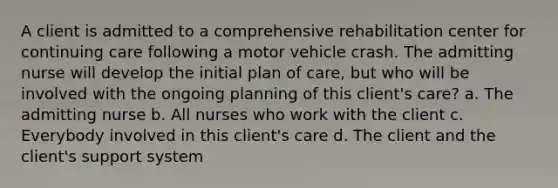 A client is admitted to a comprehensive rehabilitation center for continuing care following a motor vehicle crash. The admitting nurse will develop the initial plan of care, but who will be involved with the ongoing planning of this client's care? a. The admitting nurse b. All nurses who work with the client c. Everybody involved in this client's care d. The client and the client's support system