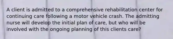 A client is admitted to a comprehensive rehabilitation center for continuing care following a motor vehicle crash. The admitting nurse will develop the initial plan of care, but who will be involved with the ongoing planning of this clients care?