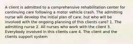 A client is admitted to a comprehensive rehabilitation center for continuing care following a motor vehicle crash. The admitting nurse will develop the initial plan of care, but who will be involved with the ongoing planning of this clients care? 1. The admitting nurse 2. All nurses who work with the client 3. Everybody involved in this clients care 4. The client and the clients support system