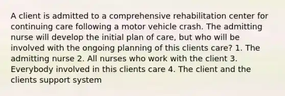 A client is admitted to a comprehensive rehabilitation center for continuing care following a motor vehicle crash. The admitting nurse will develop the initial plan of care, but who will be involved with the ongoing planning of this clients care? 1. The admitting nurse 2. All nurses who work with the client 3. Everybody involved in this clients care 4. The client and the clients support system