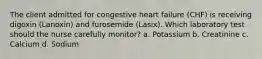 The client admitted for congestive heart failure (CHF) is receiving digoxin (Lanoxin) and furosemide (Lasix). Which laboratory test should the nurse carefully monitor? a. Potassium b. Creatinine c. Calcium d. Sodium