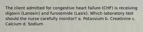 The client admitted for congestive heart failure (CHF) is receiving digoxin (Lanoxin) and furosemide (Lasix). Which laboratory test should the nurse carefully monitor? a. Potassium b. Creatinine c. Calcium d. Sodium